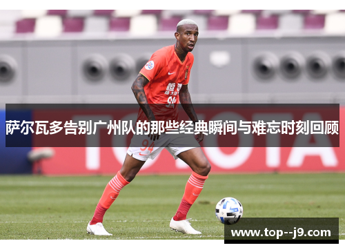 萨尔瓦多告别广州队的那些经典瞬间与难忘时刻回顾