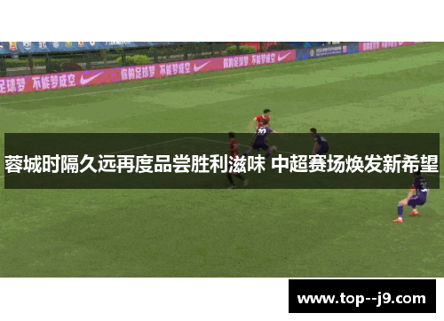 蓉城时隔久远再度品尝胜利滋味 中超赛场焕发新希望