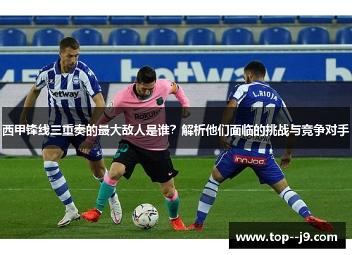 西甲锋线三重奏的最大敌人是谁？解析他们面临的挑战与竞争对手