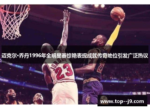 迈克尔·乔丹1996年全明星赛惊艳表现成就传奇地位引发广泛热议
