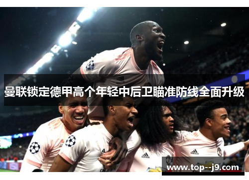 曼联锁定德甲高个年轻中后卫瞄准防线全面升级 曼联锁定德甲高个年轻中后卫瞄准防线全面升级