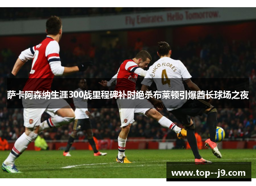 萨卡阿森纳生涯300战里程碑补时绝杀布莱顿引爆酋长球场之夜