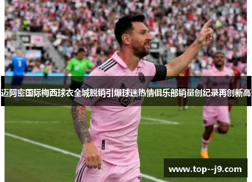迈阿密国际梅西球衣全城脱销引爆球迷热情俱乐部销量创纪录再创新高
