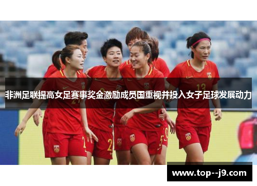 非洲足联提高女足赛事奖金激励成员国重视并投入女子足球发展动力