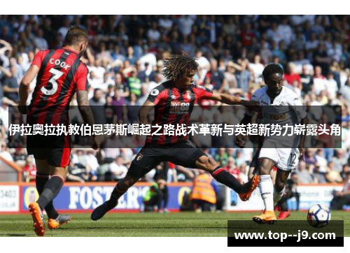 伊拉奥拉执教伯恩茅斯崛起之路战术革新与英超新势力崭露头角 伊拉奥拉执教伯恩茅斯崛起之路战术革新与英超新势力崭露头角